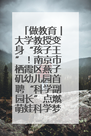 做教育︱大学教授变身“孩子王”！南京市栖霞区燕子矶幼儿园首聘“科学副园长”点燃萌娃科学梦