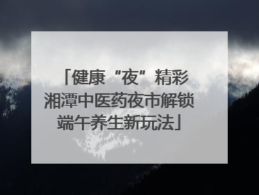 健康“夜”精彩 湘潭中医药夜市解锁端午养生新玩法