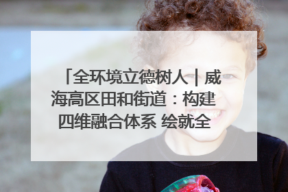 全环境立德树人｜威海高区田和街道：构建四维融合体系 绘就全环境立德树人新画卷