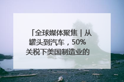 全球媒体聚焦｜从罐头到汽车，50%关税下美国制造业的“生死劫”
