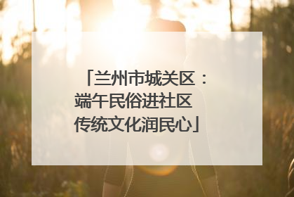 兰州市城关区：端午民俗进社区 传统文化润民心