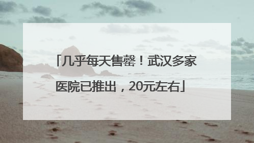 几乎每天售罄！武汉多家医院已推出，20元左右