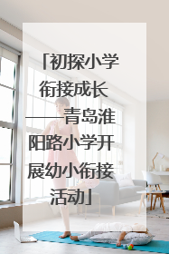 初探小学 衔接成长——青岛淮阳路小学开展幼小衔接活动
