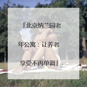 北京纳兰园老年公寓：让养老享受不再单调