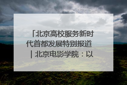 北京高校服务新时代首都发展特别报道｜北京电影学院：以光影为笔 绘就首都高质量发展新画卷