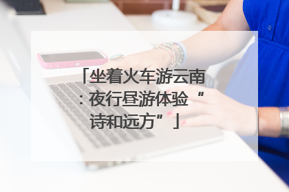 坐着火车游云南：夜行昼游体验“诗和远方”
