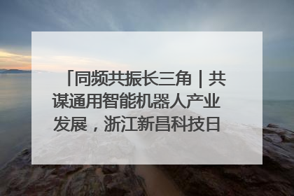 同频共振长三角｜共谋通用智能机器人产业发展，浙江新昌科技日搭建协同创新平台