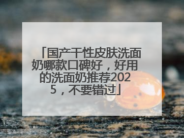 国产干性皮肤洗面奶哪款口碑好，好用的洗面奶推荐2025，不要错过