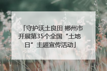 守护沃土良田 郴州市开展第35个全国“土地日”主题宣传活动