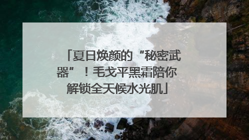 夏日焕颜的“秘密武器”！毛戈平黑霜陪你解锁全天候水光肌