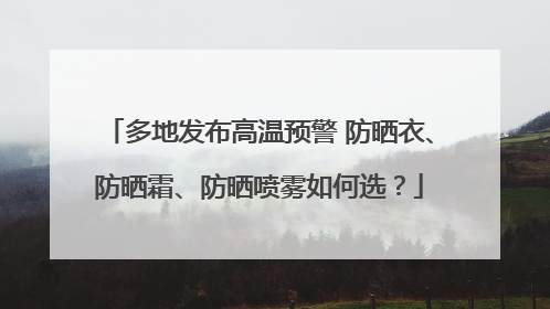 多地发布高温预警 防晒衣、防晒霜、防晒喷雾如何选？