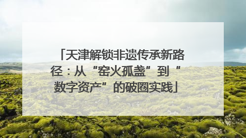 天津解锁非遗传承新路径：从“窑火孤盏”到“数字资产”的破圈实践