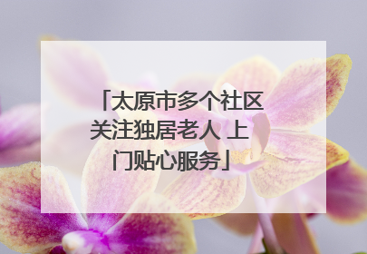 太原市多个社区关注独居老人 上门贴心服务