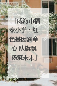 威海市福泰小学：红色基因润童心 队旗飘扬筑未来