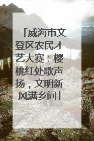 威海市文登区农民才艺大赛：樱桃红处歌声扬，文明新风满乡间