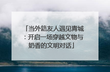 当外籍友人遇见青城：开启一场穿越文物与奶香的文明对话