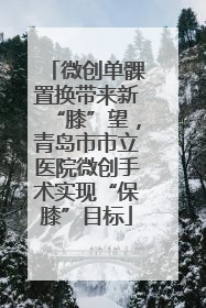 微创单髁置换带来新“膝”望，青岛市市立医院微创手术实现“保膝”目标