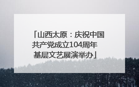 山西太原：庆祝中国共产党成立104周年基层文艺展演举办