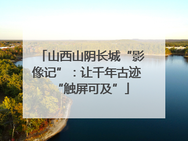 山西山阴长城“影像记”：让千年古迹“触屏可及”