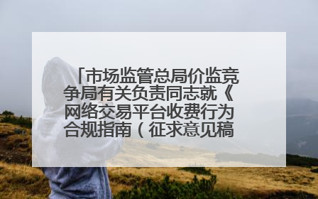 市场监管总局价监竞争局有关负责同志就《网络交易平台收费行为合规指南（征求意见稿）》答记者问