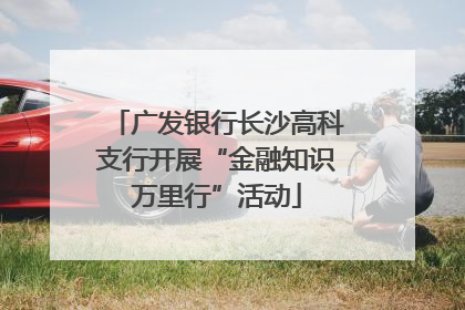 广发银行长沙高科支行开展“金融知识万里行”活动