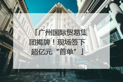 广州国际贸易集团揭牌！现场签下超亿元“首单”