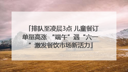 排队至凌晨3点 儿童餐订单量高涨 “端午”遇“六一”激发餐饮市场新活力