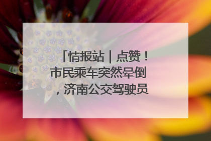 情报站｜点赞！市民乘车突然晕倒，济南公交驾驶员和乘客热心相助