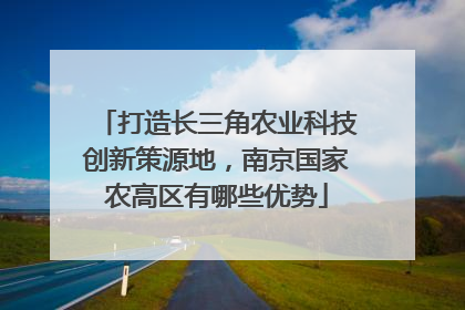 打造长三角农业科技创新策源地，南京国家农高区有哪些优势