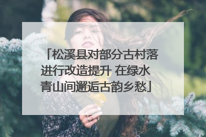松溪县对部分古村落进行改造提升 在绿水青山间邂逅古韵乡愁