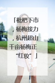 枇杷下市，杨梅接力，杭州超山千亩杨梅正“红妆”