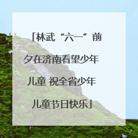 林武“六一”前夕在济南看望少年儿童 祝全省少年儿童节日快乐