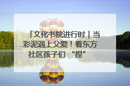 文化书院进行时｜当彩泥遇上父爱！看东方社区孩子们 “捏” 出心目中的爸爸