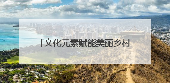 文化元素赋能美丽乡村建设 乡村文化IP“活”起来“火”起来