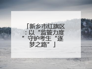 新乡市红旗区：以“监管力度”守护考生“逐梦之路”