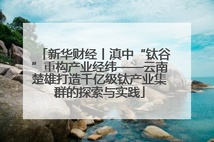 新华财经丨滇中“钛谷”重构产业经纬——云南楚雄打造千亿级钛产业集群的探索与实践