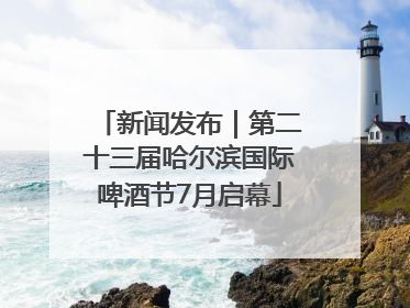 新闻发布｜第二十三届哈尔滨国际啤酒节7月启幕