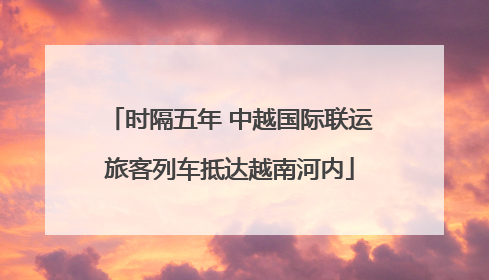 时隔五年 中越国际联运旅客列车抵达越南河内