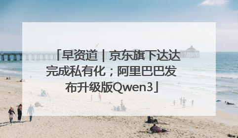 早资道｜京东旗下达达完成私有化；阿里巴巴发布升级版Qwen3