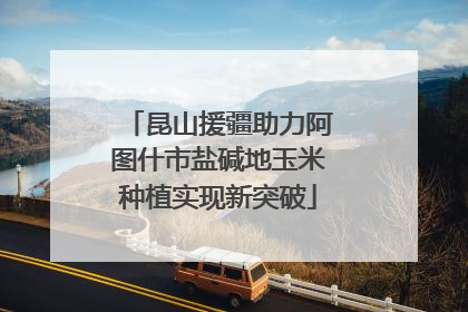 昆山援疆助力阿图什市盐碱地玉米种植实现新突破