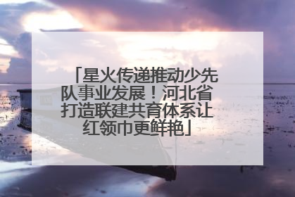 星火传递推动少先队事业发展！河北省打造联建共育体系让红领巾更鲜艳