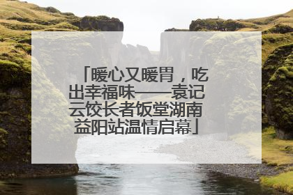 暖心又暖胃，吃出幸福味——袁记云饺长者饭堂湖南益阳站温情启幕