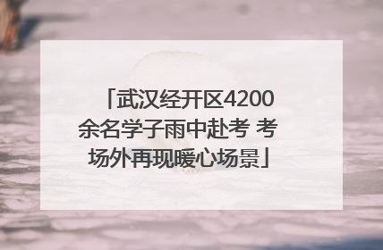武汉经开区4200余名学子雨中赴考 考场外再现暖心场景