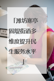 潍坊寒亭固堤街道多维度提升民生服务水平
