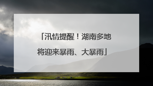 汛情提醒！湖南多地将迎来暴雨、大暴雨