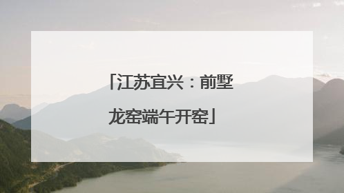 江苏宜兴：前墅龙窑端午开窑