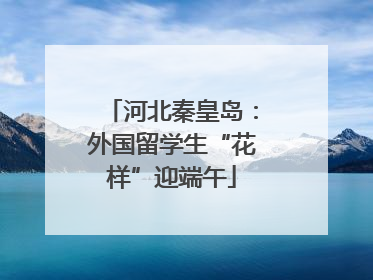 河北秦皇岛：外国留学生“花样”迎端午