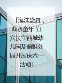 泡沫盛夏，戏水童年 宜宾长宁西城幼儿园及丽雅分园开展庆六一活动