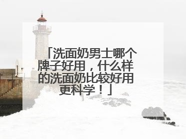 洗面奶男士哪个牌子好用，什么样的洗面奶比较好用更科学！