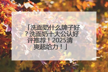 洗面奶什么牌子好？洗面奶十大公认好评推荐！2025清爽超给力！